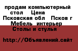 продам компьютерный стол  › Цена ­ 2 500 - Псковская обл., Псков г. Мебель, интерьер » Столы и стулья   